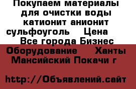   Покупаем материалы для очистки воды катионит анионит сульфоуголь  › Цена ­ 100 - Все города Бизнес » Оборудование   . Ханты-Мансийский,Покачи г.